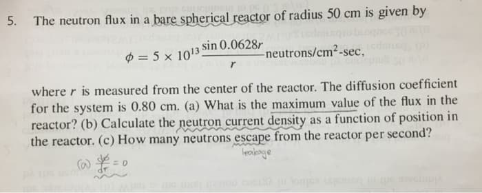 5. The neutron flux in a bare spherical reactor of radius 50 cm is given by
sin 0.0628r
= 5 x 1013
1000 mor
-neutrons/cm²-sec,
where r is measured from the center of the reactor. The diffusion coefficient
for the system is 0.80 cm. (a) What is the maximum value of the flux in the
reactor? (b) Calculate the neutron current density as a function of position in
the reactor. (c) How many neutrons escape from the reactor per second?
leakage
(@)&=0