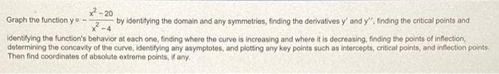 ²-20
Graph the function y=--
by identifying the domain and any symmetries, finding the derivatives y' and y", finding the critical points and
identifying the function's behavior at each one, finding where the curve is increasing and where it is decreasing, finding the points of inflection,
determining the concavity of the curve, identifying any asymptotes, and plotting any key points such as intercepts, critical points, and inflection points.
Then find coordinates of absolute extreme points, if any.