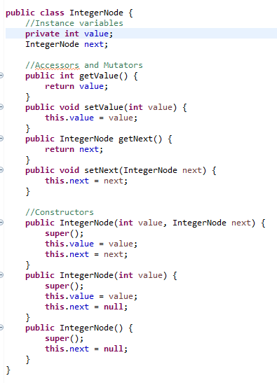 public class IntegerNode {
//Instance variables
private int value;
IntegerNode next;
//Accessors and Mutators
public int getvalue() {
return value;
}
public void setValue (int value) {
this.value = value;
}
public IntegerNode getNext() {
return next;
}
public void setNext(IntegerNode next) {
this.next = next;
}
//Constructors
public IntegerNode (int value, IntegerNode next) {
super ();
this.value = value;
this.next = next;
}
public IntegerNode(int value) {
super ();
this.value = value;
this.next = null;
}
public IntegerNode () {
super ();
this.next = null;
}
}
