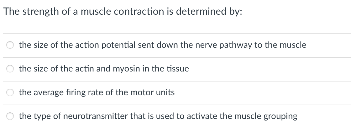 The strength of a muscle contraction is determined by:
the size of the action potential sent down the nerve pathway to the muscle
the size of the actin and myosin in the tissue
888
the average firing rate of the motor units
the type of neurotransmitter that is used to activate the muscle grouping