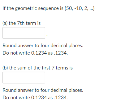 If the geometric sequence is {50, -10, 2,...}
(a) the 7th term is
Round answer to four decimal places.
Do not write 0.1234 as .1234.
(b) the sum of the first 7 terms is
Round answer to four decimal places.
Do not write 0.1234 as .1234.