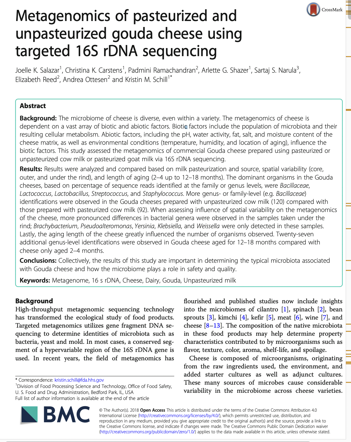 Metagenomics of pasteurized and
unpasteurized
gouda cheese using
targeted 16S rDNA sequencing
Joelle K. Salazar¹, Christina K. Carstens¹, Padmini Ramachandran², Arlette G. Shazer¹, Sartaj S. Narula³,
Elizabeth Reed², Andrea Ottesen² and Kristin M. Schill¹*
Abstract
Background: The microbiome of cheese is diverse, even within a variety. The metagenomics of cheese is
dependent on a vast array of biotic and abiotic factors. Biotic factors include the population of microbiota and their
resulting cellular metabolism. Abiotic factors, including the pH, water activity, fat, salt, and moisture content of the
cheese matrix, as well as environmental conditions (temperature, humidity, and location of aging), influence the
biotic factors. This study assessed the metagenomics of commercial Gouda cheese prepared using pasteurized or
unpasteurized cow milk or pasteurized goat milk via 16S rDNA sequencing.
Results: Results were analyzed and compared based on milk pasteurization and source, spatial variability (core,
outer, and under the rind), and length of aging (2-4 up to 12-18 months). The dominant organisms in the Gouda
cheeses, based on percentage of sequence reads identified at the family or genus levels, were Bacillaceae,
Lactococcus, Lactobacillus, Streptococcus, and Staphylococcus. More genus- or family-level (e.g. Bacillaceae)
identifications were observed in the Gouda cheeses prepared with unpasteurized cow milk (120) compared with
those prepared with pasteurized cow milk (92). When assessing influence of spatial variability on the metagenomics
of the cheese, more pronounced differences in bacterial genera were observed in the samples taken under the
rind; Brachybacterium, Pseudoalteromonas, Yersinia, Klebsiella, and Weissella were only detected in these samples.
Lastly, the aging length of the cheese greatly influenced the number of organisms observed. Twenty-seven
additional genus-level identifications were observed in Gouda cheese aged for 12-18 months compared with
cheese only aged 2-4 months.
Conclusions: Collectively, the results of this study are important in determining the typical microbiota associated
with Gouda cheese and how the microbiome plays a role in safety and quality.
Keywords: Metagenome, 16 s rDNA, Cheese, Dairy, Gouda, Unpasteurized milk
Background
High-throughput metagenomic sequencing technology
has transformed the ecological study of food products.
Targeted metagenomics utilizes gene fragment DNA se-
quencing to determine identities of microbiota such as
bacteria, yeast and mold. In most cases, a conserved seg-
ment of a hypervariable region of the 16S rDNA gene is
used. In recent years, the field of metagenomics has
* Correspondence: kristin.schill@fda.hhs.gov
Division of Processing ence and Technology,
U.S. Food and Drug Administration, Bedford Park, IL, USA
Full list of author information is available at the end of the article
BMC
CrossMark
of
Safety,
flourished and published studies now include insights
into the microbiomes of cilantro [1], spinach [2], bean
sprouts [3], kimchi [4], kefir [5], meat [6], wine [7], and
cheese [8-13]. The composition of the native microbiota
in these food products may help determine property
characteristics contributed to by microorganisms such as
flavor, texture, color, aroma, shelf-life, and spoilage.
Cheese is composed of microorganisms, originating
from the raw ingredients used, the environment, and
added starter cultures as well as adjunct cultures.
These many sources of microbes cause considerable
variability in the microbiome across cheese varieties.
Ⓒ The Author(s). 2018 Open Access This article is distributed under the terms of the Creative Commons Attribution 4.0
International License (http://creativecommons.org/licenses/by/4.0/), which permits unrestricted use, distribution, and
reproduction in any medium, provided you give appropriate credit to the original author(s) and the source, provide a link to
the Creative Commons license, and indicate if changes were made. The Creative Commons Public Domain Dedication waiver
(http://creativecommons.org/publicdomain/zero/1.0/) applies to the data made available in this article, unless otherwise stated.