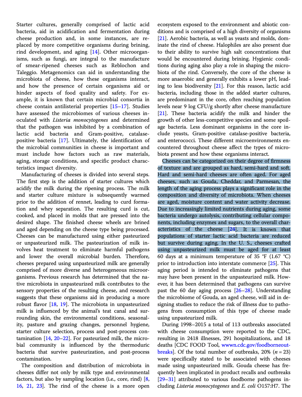 Starter cultures, generally comprised of lactic acid
bacteria, aid in acidification and fermentation during
cheese production and, in some instances, are re-
placed by more competitive organisms during brining,
rind development, and aging [14]. Other microorgan-
isms, such as fungi, are integral to the manufacture
of smear-ripened cheeses such as Reblochon and
Taleggio. Metagenomics can aid in understanding the
microbiota of cheese, how these organisms interact,
and how the presence of certain organisms aid or
hinder aspects of food quality and safety. For ex-
ample, it is known that certain microbial consortia in
cheese contain antilisterial properties [15-17]. Studies
have assessed the microbiomes of various cheeses in-
oculated with Listeria monocytogenes and determined
that the pathogen was inhibited by a combination of
lactic acid bacteria and Gram-positive, catalase-
positive bacteria [17]. Ultimately, the identification of
the microbial communities in cheese is important and
must include how factors such as raw materials,
aging, storage conditions, and specific product charac-
teristics impact diversity.
Manufacturing of cheeses is divided into several steps.
The first step is the addition of starter cultures which
acidify the milk during the ripening process. The milk
and starter culture mixture is subsequently warmed
prior to the addition of rennet, leading to curd forma-
tion and whey separation. The resulting curd is cut,
cooked, and placed in molds that are pressed into the
desired shape. The finished cheese wheels are brined
and aged depending on the cheese type being processed.
Cheeses can be manufactured using either pasteurized
or unpasteurized milk. The pasteurization of milk in-
volves heat treatment to eliminate harmful pathogens
and lower the overall microbial burden. Therefore,
cheeses prepared using unpasteurized milk are generally
comprised of more diverse and heterogeneous microor-
ganisms. Previous research has determined that the na-
tive microbiota in unpasteurized milk contributes to the
sensory properties of the resulting cheese, and research
suggests that these organisms aid in producing a more
robust flavor [18, 19]. The microbiota in unpasteurized
milk is influenced by the animal's teat canal and sur-
rounding skin, the environmental conditions, seasonal-
ity, pasture and grazing changes, personnel hygiene,
starter culture selection, process and post-process con-
tamination [14, 20-22]. For pasteurized milk, the micro-
bial community is influenced by the thermoduric
bacteria that survive pasteurization, and post-process
contamination.
The composition and distribution of microbiota in
cheeses differ not only by milk type and environmental
factors, but also by sampling location (i.e., core, rind) [8,
16, 21, 23]. The rind of the cheese is a more open
ecosystem exposed to the environment and abiotic con-
ditions and is comprised of a high diversity of organisms
[21]. Aerobic bacteria, as well as yeasts and molds, dom-
inate the rind of cheese. Halophiles are also present due
to their ability to survive high salt concentrations that
would be encountered during brining. Hygienic condi-
tions during aging also play a role in shaping the micro-
biota of the rind. Conversely, the core of the cheese is
more anaerobic and generally exhibits a lower pH, lead-
ing to less biodiversity [21]. For this reason, lactic acid
bacteria, including those in the added starter cultures,
are predominant in the core, often reaching population
levels near 9 log CFU/g shortly after cheese manufacture
[21]. These bacteria acidify the milk and hinder the
growth of other less-competitive species and some spoil-
age bacteria. Less dominant organisms in the core in-
clude yeasts, Gram-positive catalase-positive bacteria,
and enterococci. These different microenvironments en-
countered throughout cheese affect the types of micro-
biota present and how these organisms interact.
Cheeses can be categorized on their degree of firmness
of texture and are grouped as hard, semi-hard and soft.
Hard and semi-hard cheeses are often aged. For aged
cheeses, such as Gouda, Cheddar, and Parmesan, the
length of the aging process plays a significant role in the
composition and diversity of microbiota. When cheeses
are aged, moisture content and water activity decrease.
Due to increasingly limited nutrients during aging, some
bacteria undergo autolysis, contributing cellular compo-
nents, including enzymes and sugars, to the overall char-
acteristics of the cheese [24]. It is known that
populations of starter lactic acid bacteria are reduced
but survive during aging. In the U. S., cheeses crafted
using unpasteurized milk must be aged for at least
60 days at a minimum temperature of 35 °F (1.67 °C)
prior to introduction into inter commerce [25]. This
aging period is intended to eliminate pathogens that
may have been present in the unpasteurized milk. How-
ever, it has been determined that pathogens can survive
past the 60 day aging process [26-28]. Understanding
the microbiome of Gouda, an aged cheese, will aid in de-
signing studies to reduce the risk of illness due to patho-
gens from consumption of this type of cheese made
using unpasteurized milk.
During 1998-2015 a total of 113 outbreaks associated
with cheese consumption were reported to the CDC,
resulting in 2418 illnesses, 291 hospitalizations, and 18
deaths [CDC FOOD Tool, wwwn.cdc.gov/foodborneout-
breaks]. Of the total number of outbreaks, 20% (n = 23)
were specifically stated to be associated with cheeses
made using unpasteurized milk. Gouda cheese has fre-
quently been implicated in product recalls and outbreaks
[29-31] attributed to various foodborne pathogens in-
cluding Listeria monocytogenes and E. coli O157:H7. The