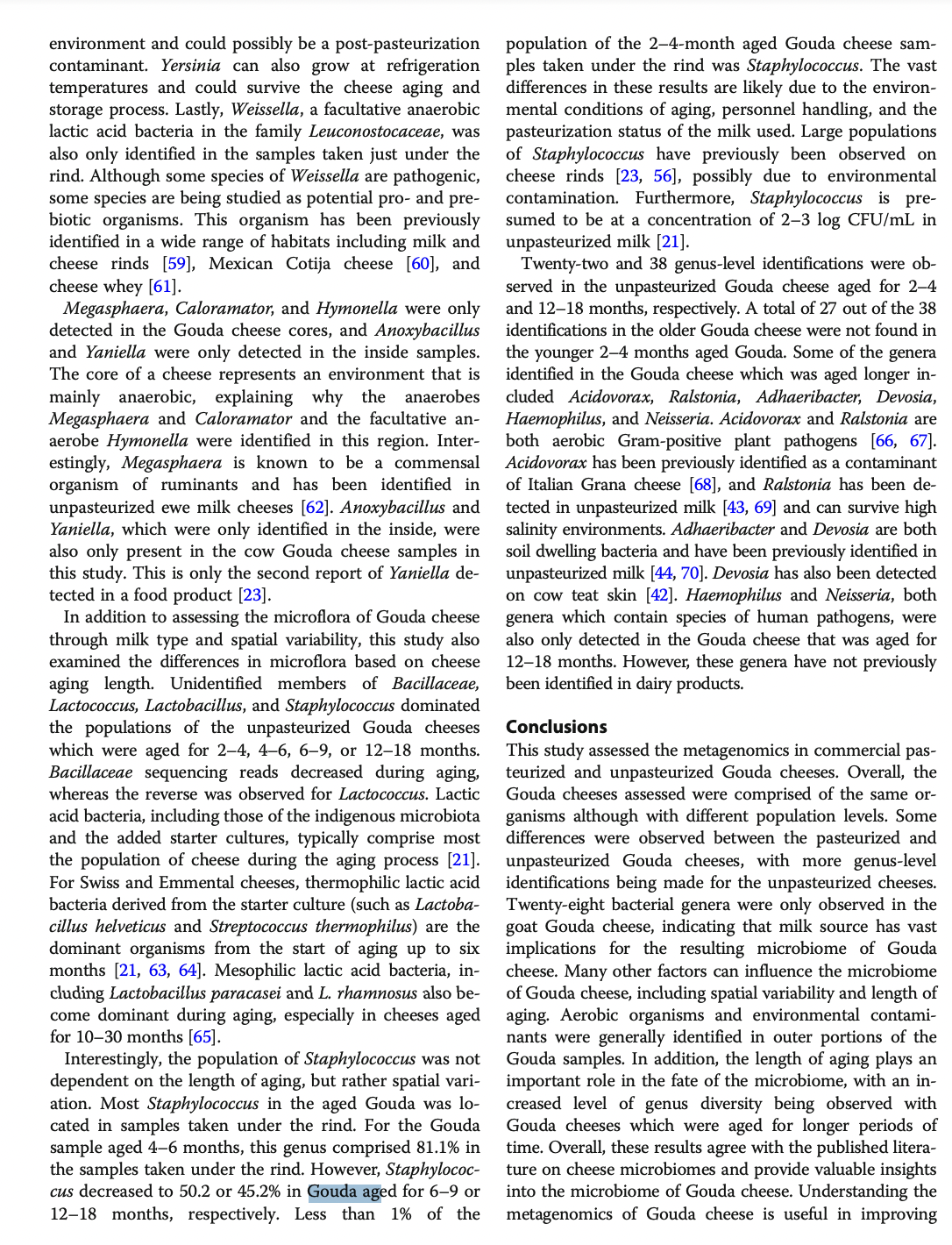 environment and could possibly be a post-pasteurization
contaminant. Yersinia can also grow at refrigeration
temperatures and could survive the cheese aging and
storage process. Lastly, Weissella, a facultative anaerobic
lactic acid bacteria in the family Leuconostocaceae, was
also only identified in the samples taken just under the
rind. Although some species of Weissella are pathogenic,
some species are being studied as potential pro- and pre-
biotic organisms. This organism has been previously
identified in a wide range of habitats including milk and
cheese rinds [59], Mexican Cotija cheese [60], and
cheese whey [61].
Megasphaera, Caloramator, and Hymonella were only
detected in the Gouda cheese cores, and Anoxybacillus
and Yaniella were only detected in the inside samples.
The core of a cheese represents an environment that is
mainly anaerobic, explaining why the anaerobes
Megasphaera and Caloramator and the facultative an-
aerobe Hymonella were identified in this region. Inter-
estingly, Megasphaera is known to be a commensal
organism of ruminants and has been identified in
unpasteurized ewe milk cheeses [62]. Anoxybacillus and
Yaniella, which were only identified in the inside, were
also only present in the cow Gouda cheese samples in
this study. This is only the second report of Yaniella de-
tected in a food product [23].
In addition to assessing the microflora of Gouda cheese
through milk type and spatial variability, this study also
examined the differences in microflora based on cheese
aging length. Unidentified members of Bacillaceae,
Lactococcus, Lactobacillus, and Staphylococcus dominated
the populations of the unpasteurized Gouda cheeses
which were aged for 2-4, 4-6, 6–9, or 12-18 months.
Bacillaceae sequencing reads decreased during aging,
whereas the reverse was observed for Lactococcus. Lactic
acid bacteria, including those of the indigenous microbiota
and the added starter cultures, typically comprise most
the population of cheese during the aging process [21].
For Swiss and Emmental cheeses, thermophilic lactic acid
bacteria derived from the starter culture (such as Lactoba-
cillus helveticus and Streptococcus thermophilus) are the
dominant organisms from the start of aging up to six
months [21, 63, 64]. Mesophilic lactic acid bacteria, in-
cluding Lactobacillus paracasei and L. rhamnosus also be-
come dominant during aging, especially in cheeses aged
for 10-30 months [65].
Interestingly, the population of Staphylococcus was not
dependent on the length of aging, but rather spatial vari-
ation. Most Staphylococcus in the aged Gouda was lo-
cated in samples taken under the rind. For the Gouda
sample aged 4-6 months, this genus comprised 81.1% in
the samples taken under the rind. However, Staphylococ-
cus decreased to 50.2 or 45.2% in Gouda aged for 6–9 or
12-18 months, respectively. Less than 1% of the
population of the 2-4-month aged Gouda cheese sam-
ples taken under the rind was Staphylococcus. The vast
differences in these results are likely due to the environ-
mental conditions of aging, personnel handling, and the
pasteurization status of the milk used. Large populations
of Staphylococcus have previously been observed on
cheese rinds [23, 56], possibly due to environmental
contamination. Furthermore, Staphylococcus is pre-
sumed to be at a concentration of 2-3 log CFU/mL in
unpasteurized milk [21].
Twenty-two and 38 genus-level identifications were ob-
served in the unpasteurized Gouda cheese aged for 2-4
and 12-18 months, respectively. A total of 27 out of the 38
identifications in the older Gouda cheese were not found in
the younger 2-4 months aged Gouda. Some of the genera
identified in the Gouda cheese which was aged longer in-
cluded Acidovorax, Ralstonia, Adhaeribacter, Devosia,
Haemophilus, and Neisseria. Acidovorax and Ralstonia are
both aerobic Gram-positive plant pathogens [66, 67].
Acidovorax has been previously identified as a contaminant
of Italian Grana cheese [68], and Ralstonia has been de-
tected in unpasteurized milk [43, 69] and can survive high
salinity environments. Adhaeribacter and Devosia are both
soil dwelling bacteria and have been previously identified in
unpasteurized milk [44, 70]. Devosia has also been detected
on cow teat skin [42]. Haemophilus and Neisseria, both
genera which contain species of human pathogens, were
also only detected in the Gouda cheese that was aged for
12-18 months. However, these genera have not previously
been identified in dairy products.
Conclusions
This study assessed the metagenomics in commercial pas-
teurized and unpasteurized Gouda cheeses. Overall, the
Gouda cheeses assessed were comprised of the same or-
ganisms although with different population levels. Some
differences were observed between the pasteurized and
unpasteurized Gouda cheeses, with more genus-level
identifications being made for the unpasteurized cheeses.
Twenty-eight bacterial genera were only observed in the
goat Gouda cheese, indicating that milk source has vast
implications for the resulting microbiome of Gouda
cheese. Many other factors can influence the microbiome
of Gouda cheese, including spatial variability and length of
aging. Aerobic organisms and environmental contami-
nants were generally identified in outer portions of the
Gouda samples. In addition, the length of aging plays an
important role in the fate of the microbiome, with an in-
creased level of genus diversity being observed with
Gouda cheeses which were aged for longer periods of
time. Overall, these results agree with the published litera-
ture on cheese microbiomes and provide valuable insights
into the microbiome of Gouda cheese. Understanding the
metagenomics of Gouda cheese is useful in improving