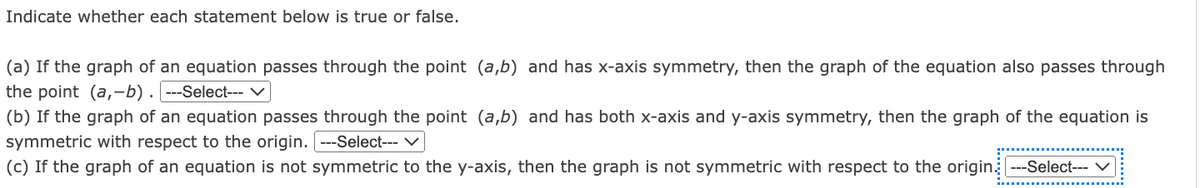 Indicate whether each statement below is true or false.
(a) If the graph of an equation passes through the point (a,b) and has x-axis symmetry, then the graph of the equation also passes through
the point (a, b) . ---Select--- V
(b) If the graph of an equation passes through the point (a,b) and has both x-axis and y-axis symmetry, then the graph of the equation is
symmetric with respect to the origin. ---Select--- ✓
(c) If the graph of an equation is not symmetric to the y-axis, then the graph is not symmetric with respect to the origin ---Select---