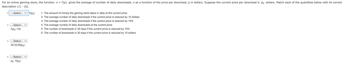 For an online gaming store, the function n = f(p) gives the average of number of daily downloads, n as a function of the price per download, p in dollars. Suppose the current price per download is po dollars. Match each of the quantities below with its correct
description (1) - (6).
---Select--f(po)
---Select--- ✓
f(po-10)
---Select--- V
30 f(0.90po)
---Select--- V
Po• f(po)
1. The amount of money the gaming store takes in daily at the current price
2. The average number of daily downloads if the current price is reduced by 10 dollars
3. The average number of daily downloads if the current price is reduced by 10%
4. The average number of daily downloads at the current price
5. The number of downloads in 30 days if the current price is reduced by 10%
6. The number of downloads in 30 days if the current price is reduced by 10 dollars