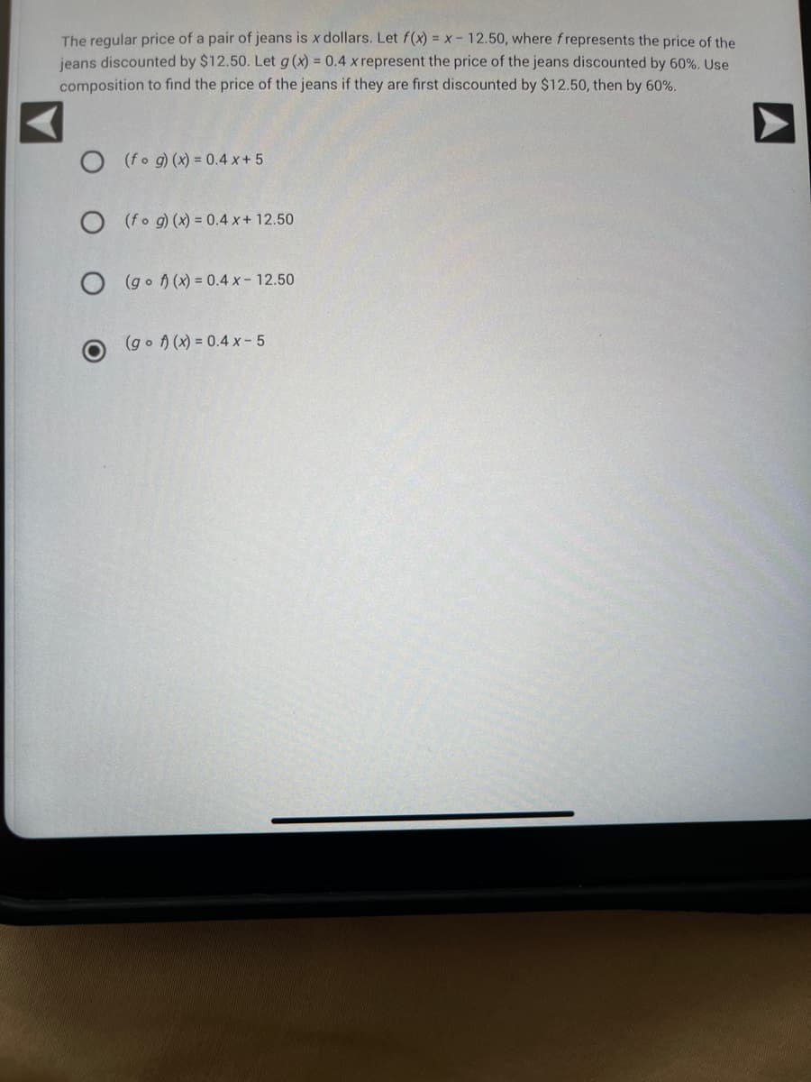 The regular price of a pair of jeans is x dollars. Let f(x) = x - 12.50, where frepresents the price of the
jeans discounted by $12.50. Let g(x) = 0.4 x represent the price of the jeans discounted by 60%. Use
composition to find the price of the jeans if they are first discounted by $12.50, then by 60%.
O (fog)(x) = 0.4x + 5
O (fog)(x) = 0.4 x + 12.50
O(gof)(x) = 0.4 x - 12.50
(gof)(x) = 0.4 xX-5