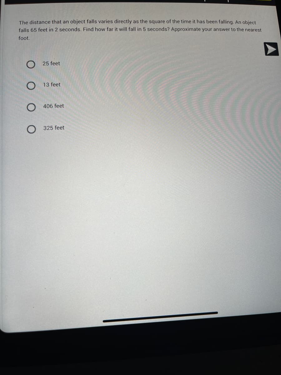 The distance that an object falls varies directly as the square of the time it has been falling. An object
falls 65 feet in 2 seconds. Find how far it will fall in 5 seconds? Approximate your answer to the nearest
foot.
25 feet
O13 feet
O406 feet
O 325 feet