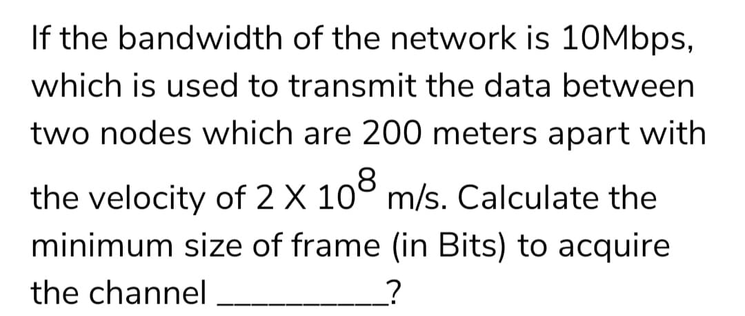If the bandwidth of the network is 10Mbps,
which is used to transmit the data between
two nodes which are 200 meters apart with
the velocity of 2 X 108 m/s. Calculate the
minimum size of frame (in Bits) to acquire
the channel