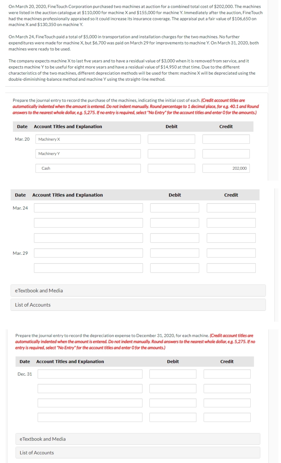 On March 20, 2020, Fine Touch Corporation purchased two machines at auction for a combined total cost of $202,000. The machines
were listed in the auction catalogue at $110,000 for machine X and $155,000 for machine Y. Immediately after the auction, Fine Touch
had the machines professionally appraised so it could increase its insurance coverage. The appraisal put a fair value of $106,650 on
machine X and $130,350 on machine Y.
On March 24, Fine Touch paid a total of $5,000 in transportation and installation charges for the two machines. No further
expenditures were made for machine X, but $6,700 was paid on March 29 for improvements to machine Y. On March 31, 2020, both
machines were ready to be used.
The company expects machine X to last five years and to have a residual value of $3,000 when it is removed from service, and it
expects machine Y to be useful for eight more years and have a residual value of $14,950 at that time. Due to the different
characteristics of the two machines, different depreciation methods will be used for them: machine X will be depreciated using the
double-diminishing-balance method and machine Y using the straight-line method.
Prepare the journal entry to record the purchase of the machines, indicating the initial cost of each. (Credit account titles are
automatically indented when the amount is entered. Do not indent manually. Round percentage to 1 decimal place, for e.g. 40.1 and Round
answers to the nearest whole dollar, e.g. 5,275. If no entry is required, select "No Entry" for the account titles and enter O for the amounts.)
Date Account Titles and Explanation
Mar. 20
Mar. 24
Mar. 29
Machinery X
Date Account Titles and Explanation
Machinery Y
Cash
eTextbook and Media
List of Accounts
Dec. 31
Date Account Titles and Explanation
eTextbook and Media
Debit
List of Accounts
Debit
Prepare the journal entry to record the depreciation expense to December 31, 2020, for each machine. (Credit account titles are
automatically indented when the amount is entered. Do not indent manually. Round answers to the nearest whole dollar, e.g. 5,275. If no
entry is required, select "No Entry" for the account titles and enter O for the amounts.)
Credit
Debit
202.000
Credit
Credit