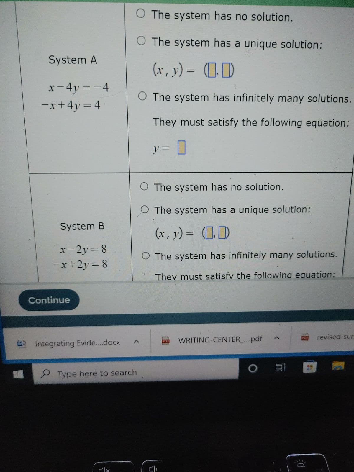 System A
x - 4y = -4
-x+4y=4
System B
x-2y = 8
-x+2y=8
Continue
Integrating Evide....docx
Type here to search
[
O The system has no solution.
The system has a unique solution:
(x, y) = (₂0)
O The system has infinitely many solutions.
They must satisfy the following equation:
= 0
y =
O The system has no solution.
O The system has a unique solution:
(x, y) = (₂0)
O The system has infinitely many solutions.
They must satisfy the following equation:
PDF
WRITING-CENTER_....pdf
A
O at
POE
0
revised-sun