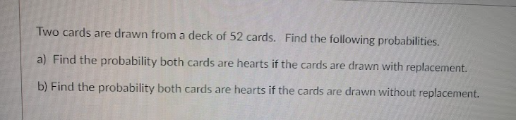 Two cards are drawn from a deck of 52 cards. Find the following probabilities.
a) Find the probability both cards are hearts if the cards are drawn with replacement.
b) Find the probability both cards are hearts if the cards are drawn without replacement.
