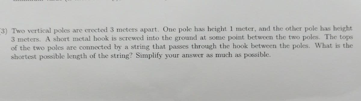 3) Two vertical poles are erected 3 meters apart. One pole has height 1 meter, and the other pole has height
3 meters. A short metal hook is screwed into the ground at some point between the two poles. The tops
of the two poles are connected by a string that passes through the hook between the poles. What is the
shortest possible length of the string? Simplify your answer as much as possible.
