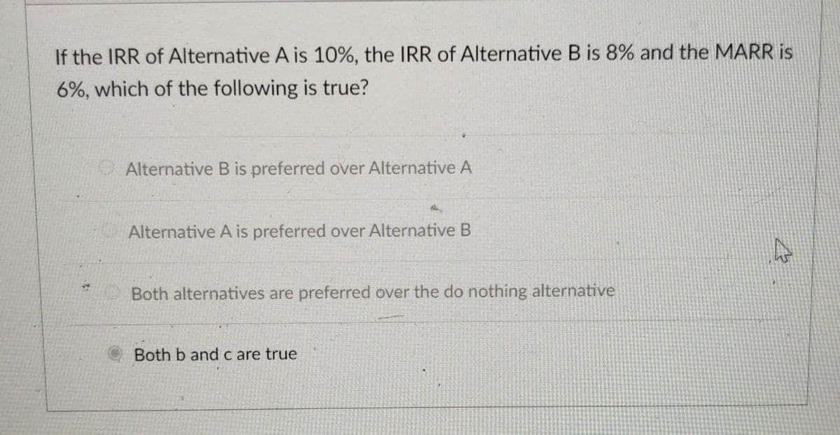 If the IRR of Alternative A is 10%, the IRR of Alternative B is 8% and the MARR is
6%, which of the following is true?
OAlternative B is preferred over Alternative A
Alternative A is preferred over Alternative B
Both alternatives are preferred over the do nothing alternative
Both b and c are true
