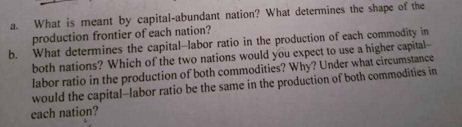 What is meant by capital-abundant nation? What determines the shape of the
production frontier of each nation?
b.
What determines the capital-labor ratio in the production of each commodity in
both nations? Which of the two nations would you expect to use a higher capital-
labor ratio in the production of both commodities? Why? Under what circumstance
would the capital-labor ratio be the same in the production of both commodities in
each nation?