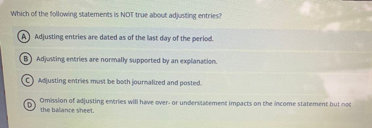 Which of the following statements is NOT true about adjusting entries?
A) Adjusting entries are dated as of the last day of the period.
Adjusting entries are normally supported by an explanation.
(c) Adjusting entries must be both journalized and posted.
Omission of adjusting entries will have over- or understatement impacts on the income statement but not
the balance sheet.
