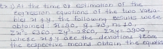 2.1) At the time of estimation of the
tegression equations of the two varia-
bles 2 gy, the following results were
obtained 2=90, 9= 70; h= 10,
ZH² 6360, Zy²- 2860, 4y= 3900,
whese affy are the deviations 720m
the respective means obtain the equation