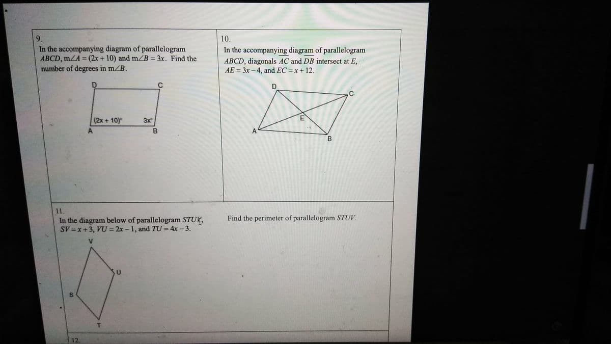 S
In the accompanying diagram of parallelogram
ABCD, mZA=(2x+10) and m/B = 3x. Find the
number of degrees in m/B.
D
C
10.
In the accompanying diagram of parallelogram
ABCD, diagonals AC and DB intersect at E,
AE=3x-4, and EC = x + 12.
D
(2x+10)°
3x
A
B
A
11.
In the diagram below of parallelogram STU
SV=x+3, VU =2x-1, and TU=4x-3.
12.
T
E
B
Find the perimeter of parallelogram STUV
