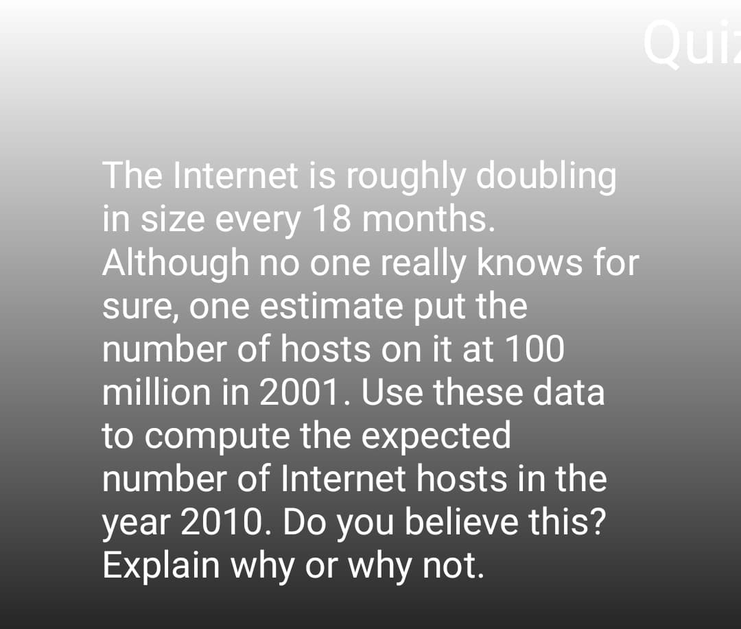 The Internet is roughly doubling
in size every 18 months.
Although no one really knows for
sure, one estimate put the
number of hosts on it at 100
million in 2001. Use these data
to compute the expected
number of Internet hosts in the
year 2010. Do you believe this?
Explain why or why not.
Qui
