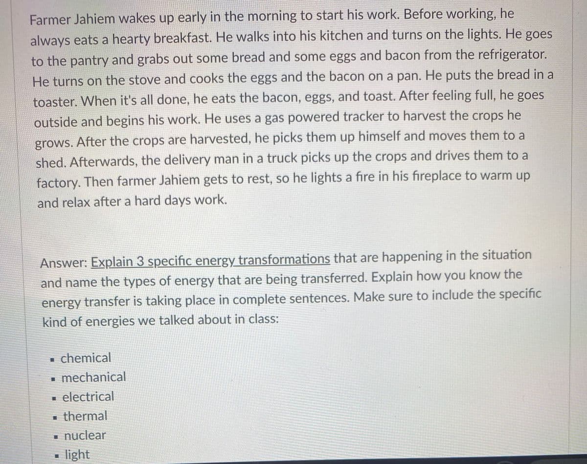 Farmer Jahiem wakes up early in the morning to start his work. Before working, he
always eats a hearty breakfast. He walks into his kitchen and turns on the lights. He goes
to the pantry and grabs out some bread and some eggs and bacon from the refrigerator.
He turns on the stove and cooks the eggs and the bacon on a pan. He puts the bread in a
toaster. When it's all done, he eats the bacon, eggs, and toast. After feeling full, he goes
outside and begins his work. He uses a gas powered tracker to harvest the crops he
grows. After the crops are harvested, he picks them up himself and moves them to a
shed. Afterwards, the delivery man in a truck picks up the crops and drives them to a
factory. Then farmer Jahiem gets to rest, so he lights a fire in his fireplace to warm up
and relax after a hard days work.
Answer: Explain 3 specific energy transformations that are happening in the situation
and name the types of energy that are being transferred. Explain how you know the
energy transfer is taking place in complete sentences. Make sure to include the specific
kind of energies we talked about in class:
• chemical
- mechanical
- electrical
thermal
i nuclear
light

