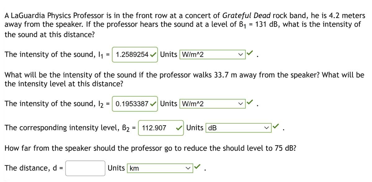 A LaGuardia Physics Professor is in the front row at a concert of Grateful Dead rock band, he is 4.2 meters
away from the speaker. If the professor hears the sound at a level of B₁ = 131 dB, what is the intensity of
the sound at this distance?
The intensity of the sound, 11 1.2589254✔ Units W/m^2
|✓.
What will be the intensity of the sound if the professor walks 33.7 m away from the speaker? What will be
the intensity level at this distance?
The intensity of the sound, 12 = 0.1953387✔ Units W/m^2
The corresponding intensity level, B₂ = 112.907
How far from the speaker should the professor go to reduce the should level to 75 dB?
The distance, d =
Units km
|✓.
Units dB