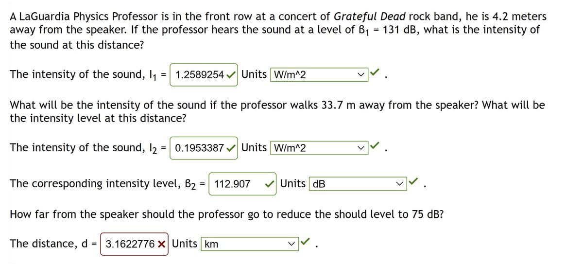 A LaGuardia Physics Professor is in the front row at a concert of Grateful Dead rock band, he is 4.2 meters
away from the speaker. If the professor hears the sound at a level of B₁ = 131 dB, what is the intensity of
the sound at this distance?
The intensity of the sound, 1₁
=
1.2589254✓✔ Units W/m^2
What will be the intensity of the sound if the professor walks 33.7 m away from the speaker? What will be
the intensity level at this distance?
=
The intensity of the sound, 12
0.1953387✔ Units W/m^2
The corresponding intensity level, B₂:
=
112.907
Units dB
How far from the speaker should the professor go to reduce the should level to 75 dB?
The distance, d = 3.1622776 x Units km