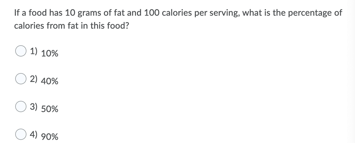 If a food has 10 grams of fat and 100 calories per serving, what is the percentage of
calories from fat in this food?
1) 10%
2) 40%
3) 50%
4) 90%
