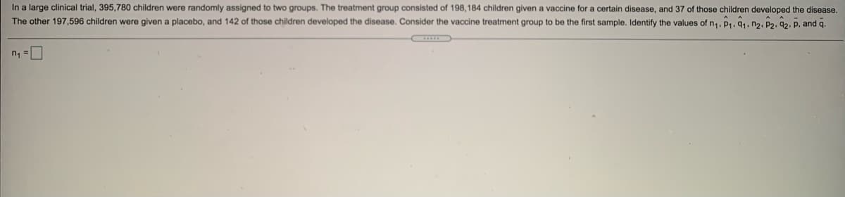In a large clinical trial, 395,780 children were randomly assigned to two groups. The treatment group consisted of 198,184 children given a vaccine for a certain disease, and 37 of those children developed the disease,
The other 197,596 children were given a placebo, and 142 of those children developed the disease. Consider the vaccine treatment group to be the first sample. Identify the values of n,, P1, 91, n2. P2, ĝ2. P, and q.
n =
