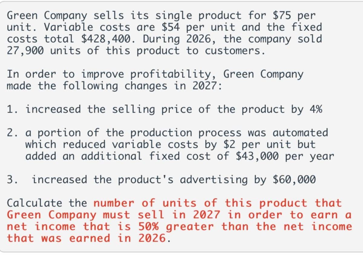 Green Company sells its single product for $75 per
unit. Variable costs are $54 per unit and the fixed
costs total $428,400. During 2026, the company sold
27,900 units of this product to customers.
In order to improve profitability, Green Company
made the following changes in 2027:
1. increased the selling price of the product by 4%
2. a portion of the production process was automated
which reduced variable costs by $2 per unit but
added an additional fixed cost of $43,000 per year
3. increased the product's advertising by $60,000
Calculate the number of units of this product that
Green Company must sell in 2027 in order to earn a
net income that is 50% greater than the net income
that was earned in 2026.