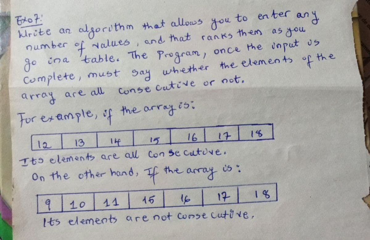 algorithm that allows
of values
to enter
you
any
and that ranks them as you
krite an
number
go in a table. The Program, once the input us
Complete, must say whether the elements of the
array are all
Conge cutive or not.
For example,
of
the array is:
11
16 17 18
12
13
14
15
Its elements are all con se cutive.
On the other hand, If the
array
05 %
18
9
10
15
16 17
Its elements are not consecutive.
de d
amm