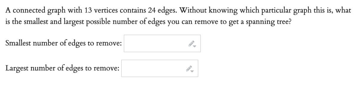 A connected graph with 13 vertices contains 24 edges. Without knowing which particular graph this is, what
is the smallest and largest possible number of edges you can remove to get a spanning tree?
Smallest number of edges to remove:
Largest number of edges to remove:
-
A