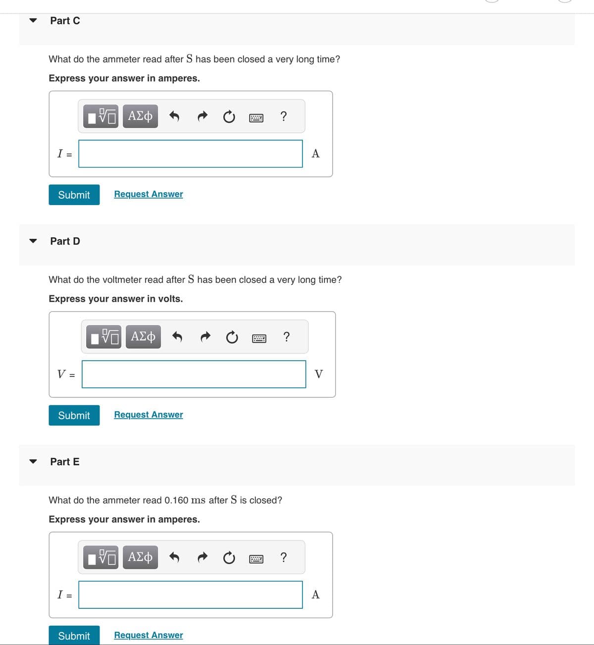 Part C
What do the ammeter read after S has been closed a very long time?
Express your answer in amperes.
VE ΑΣΦ
I =
Submit
Part D
V =
Submit
What do the voltmeter read after S has been closed a very long time?
Express your answer in volts.
ΨΕ ΑΣΦ
Part E
Request Answer
I
Submit
Request Answer
What do the ammeter read 0.160 ms after S is closed?
Express your answer in amperes.
VE ΑΣΦ
?
*****
Request Answer
?
A
?
V
A