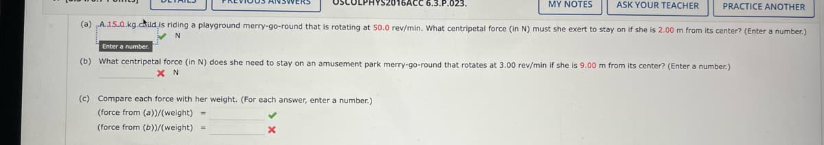 MY NOTES
ASK YOUR TEACHER PRACTICE ANOTHER
(a).A.1.5.0.kg.child is riding a playground merry-go-round that is rotating at 50.0 rev/min. What centripetal force (in N) must she exert to stay on if she is 2.00 m from its center? (Enter a number.)
N
SCOLPHYS2016ACC 6.3.P.023.
Enter a number.
(b) What centripetal force (in N) does she need to stay on an amusement park merry-go-round that rotates at 3.00 rev/min if she is 9.00 m from its center? (Enter a number.)
XN
(c) Compare each force with her weight. (For each answer, enter a number.)
(force from (a))/(weight) =
(force from (b))/(weight) =
X
