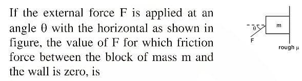 If the external force F is applied at an
angle 0 with the horizontal as shown in
figure, the value of F for which friction
force between the block of mass m and
the wall is zero, is
rough u
