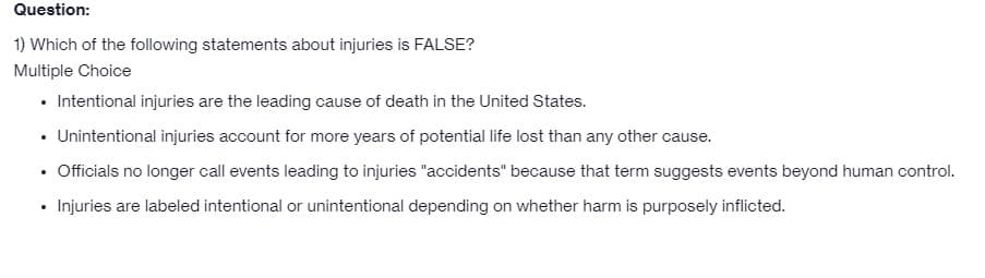 Question:
1) Which of the following statements about injuries is FALSE?
Multiple Choice
• Intentional injuries are the leading cause of death in the United States.
• Unintentional injuries account for more years of potential life lost than any other cause.
Officials no longer call events leading to injuries "accidents" because that term suggests events beyond human control.
• Injuries are labeled intentional or unintentional depending on whether harm is purposely inflicted.