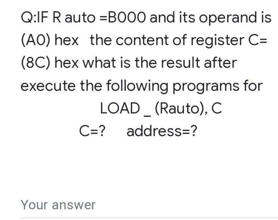 Q:IF R auto =BO00 and its operand is
(AO) hex the content of register C=
(8C) hex what is the result after
execute the following programs for
LOAD_ (Rauto), C
C=?
address=?
Your answer
