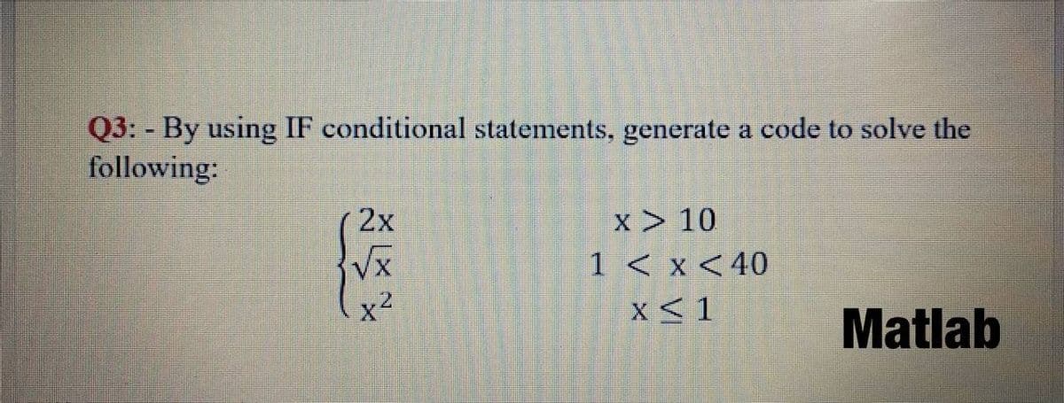 Q3: By using IF conditional statements, generate a code to solve the
following:
x > 10
1 < x < 40
2x
Vx
x2
X<1
Matlab
