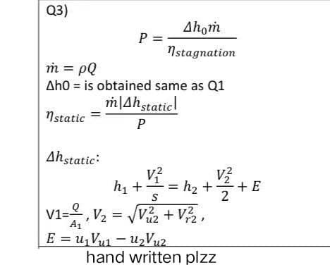 Q3)
Ahom
P = -
nstagnation
m = pQ
Ah0 is obtained same as Q1
mAh static
nstatic
P
Ahstatic:
v²
h₁ +
h₂ +
S
V1=1, V₂ = √√V²₂2 +V²/2,
u2
r2
A1₁
E = u₁Vu₁u₂V uz
hand written plzz
N/₁
2
+ E