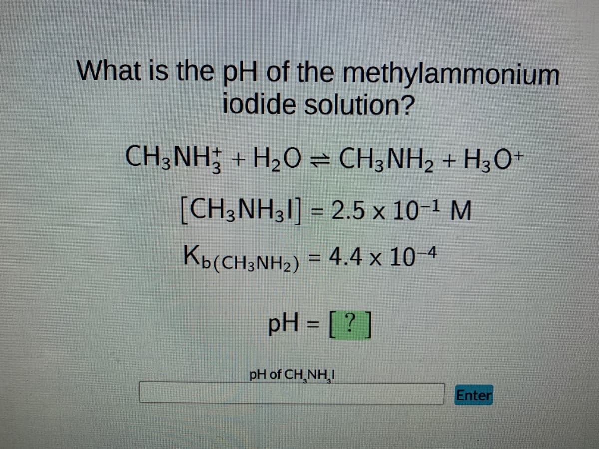 What is the pH of the methylammonium
iodide solution?
CH3NH3 + H₂O ⇒ CH3NH2 + H3O+
[CH3NH31] = 2.5 × 10-¹ M
Kb(CH3NH₂)
4.4 x 10-4
pH = [?]
pH of CH,NHẠI
Enter