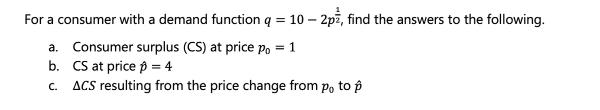 For a consumer with a demand function q = 10 – 2p², find the answers to the following.
a. Consumer surplus (CS) at price po = 1
b. CS at price p = 4
C. ACS resulting from the price change from po to p