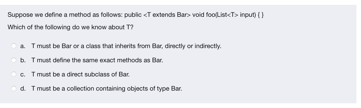 Suppose we define a method as follows: public <T extends Bar> void foo(List<T> input) { }
Which of the following do we know about T?
I must be Bar or a class that inherits from Bar, directly or indirectly.
а.
b. T must define the same exact methods as Bar.
c. I must be a direct subclass of Bar.
d. T must be a collection containing objects of type Bar.
