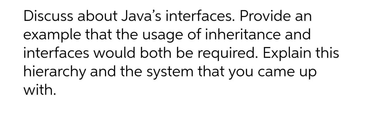 Discuss about Java's interfaces. Provide an
example that the usage of inheritance and
interfaces would both be required. Explain this
hierarchy and the system that you came up
with.
