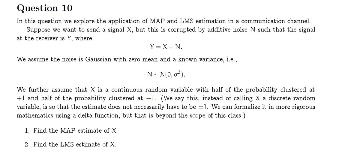 Question 10
In this question we explore the application of MAP and LMS estimation in a communication channel.
Suppose we want to send a signal X, but this is corrupted by additive noise N such that the signal
at the receiver is Y, where
Y = X+ N.
We assume the noise is Gaussian with zero mean and a known variance, i.e.,
N ~ N(0, 0²).
We further assume that X is a continuous random variable with half of the probability clustered at
+1 and half of the probability clustered at –1. (We say this, instead of calling X a discrete random
variable, is so that the estimate does not necessarily have to be ±1. We can formalize it in more rigorous
mathematics using a delta function, but that is beyond the scope of this class.)
1. Find the MAP estimate of X.
2. Find the LMS estimate of X.
