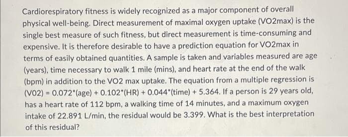 Cardiorespiratory fitness is widely recognized as a major component of overall
physical well-being. Direct measurement of maximal oxygen uptake (VO2max) is the
single best measure of such fitness, but direct measurement is time-consuming and
expensive. It is therefore desirable to have a prediction equation for VO2max in
terms of easily obtained quantities. A sample is taken and variables measured are age
(years), time necessary to walk 1 mile (mins), and heart rate at the end of the walk
(bpm) in addition to the VO2 max uptake. The equation from a multiple regression is
(V02)= 0.072 (age) + 0.102" (HR) + 0.044"(time) + 5.364. If a person is 29 years old,
has a heart rate of 112 bpm, a walking time of 14 minutes, and a maximum oxygen
intake of 22.891 L/min, the residual would be 3.399. What is the best interpretation
of this residual?