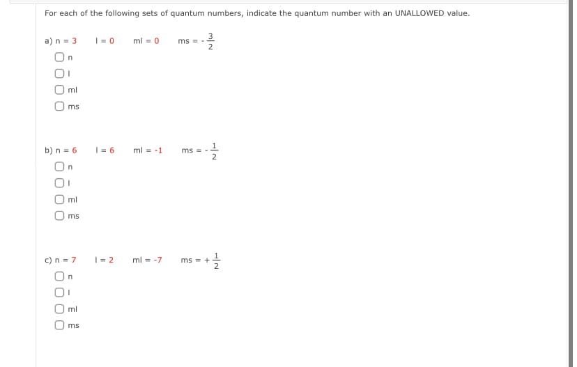 For each of the following sets of quantum numbers, indicate the quantum number with an UNALLOWED value.
a) n = 3
On
I
ml
ms
b) n = 6
On
00
ml
ms
c) n = 7
On
E
ms
1=0 ml = 0
1 = 6
1=2
ml -1
ml = -7
ms=-
ms =
-3²32323
MIN
ms = +
H|N
2
N