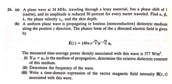 26. (a) A plane wave at 24 MHz, traveling through a lossy material, has a phase shift of 1
(rad/m), and its amplitude is reduced 50 percent for every meter traveled. Find a, ß,
A, the phase velocity vp, and the skin depth.
(b) A uniform plane wave is propagating in lossless (nonconductive) dielectric medium
along the positive z direction. The phasor form of the x directed electric field is given
by
É(z) = (40m e)e-a,
The measured time-average power density associated with this wave is 377 W/m².
(i) If μμ, in the medium of propagation, determine the relative dielectric constant
of this medium.
(ii) Determine the frequency of the wave.
(iii) Write a time-domain expression of the vector magnetic field intensity H(z,t)
associated with this wave.