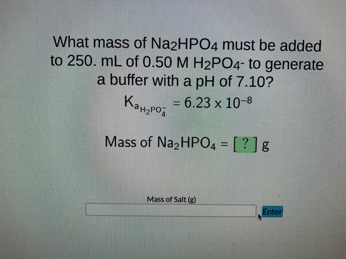 What mass of Na2HPO4 must be added
to 250. mL of 0.50 M H2PO4- to generate
a buffer with a pH of 7.10?
= 6.23 x 10-8
Кан,род
Mass of Na2HPO4 = [?] g
Mass of Salt (g)
Enter