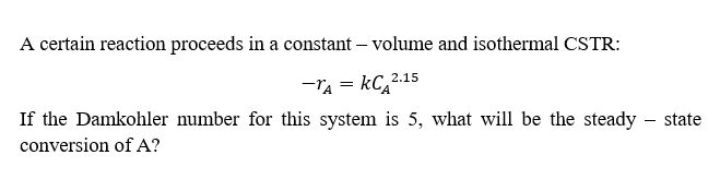 A certain reaction proceeds in a constant - volume and isothermal CSTR:
-A = KC₂2.15
If the Damkohler number for this system is 5, what will be the steady - state
conversion of A?