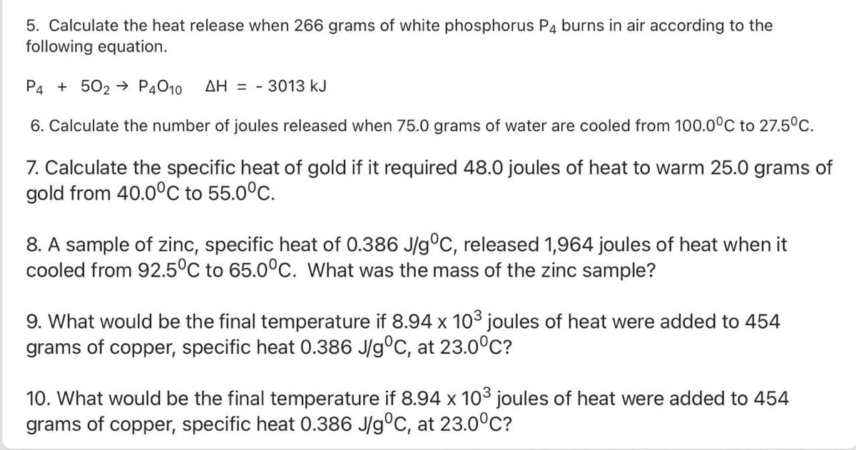 5. Calculate the heat release when 266 grams of white phosphorus P4 burns in air according to the
following equation.
P4 + 502 → P4010
AH = - 3013 kJ
6. Calculate the number of joules released when 75.0 grams of water are cooled from 100.0°C to 27.5°C.
7. Calculate the specific heat of gold if it required 48.0 joules of heat to warm 25.0 grams of
gold from 40.0°C to 55.0°C.
8. A sample of zinc, specific heat of 0.386 J/g°C, released 1,964 joules of heat when it
cooled from 92.5°C to 65.0°c. What was the mass of the zinc sample?
9. What would be the final temperature if 8.94 x 103 joules of heat were added to 454
grams of copper, specific heat 0.386 J/g°C, at 23.0°C?
10. What would be the final temperature if 8.94 x 103 joules of heat were added to 454
grams of copper, specific heat 0.386 J/g°C, at 23.0°C?

