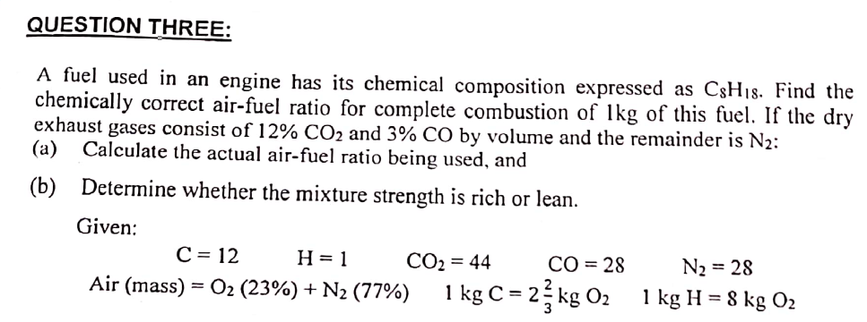 QUESTION THREE:
A fuel used in an engine has its chemical composition expressed as CsH1s. Find the
chemically correct air-fuel ratio for complete combustion of 1kg of this fuel. If the dry
exhaust gases consist of 12% CO2 and 3% CO by volume and the remainder is N2:
(a) Calculate the actual air-fuel ratio being used, and
(b)
Determine whether the mixture strength is rich or lean.
Given:
C = 12 H=1
Air (mass) = 0₂ (23%) + N₂ (77%)
CO₂ = 44
CO = 28
1 kg C = 23 kg 0₂
N₂ = 28
1 kg H = 8 kg 02
